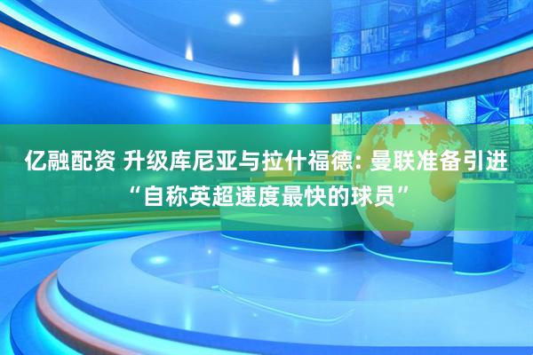 亿融配资 升级库尼亚与拉什福德: 曼联准备引进“自称英超速度最快的球员”