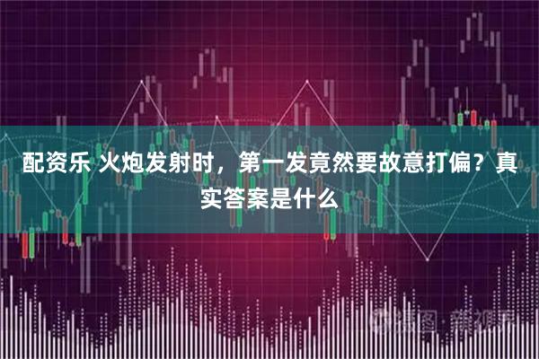配资乐 火炮发射时，第一发竟然要故意打偏？真实答案是什么