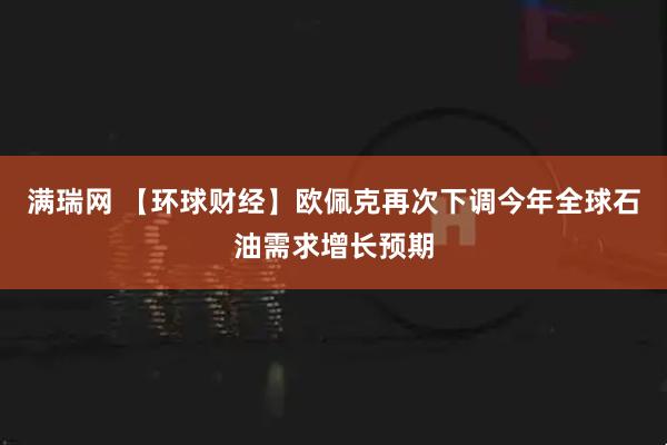 满瑞网 【环球财经】欧佩克再次下调今年全球石油需求增长预期