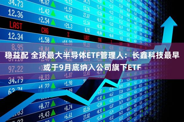 稳益配 全球最大半导体ETF管理人：长鑫科技最早或于9月底纳入公司旗下ETF